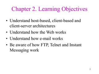 2
Chapter 2. Learning Objectives
• Understand host-based, client-based and
client-server architectures
• Understand how the Web works
• Understand how e-mail works
• Be aware of how FTP, Telnet and Instant
Messaging work
 