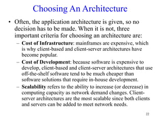 22
Choosing An Architecture
• Often, the application architecture is given, so no
decision has to be made. When it is not, three
important criteria for choosing an architecture are:
– Cost of Infrastructure: mainframes are expensive, which
is why client-based and client-server architectures have
become popular.
– Cost of Development: because software is expensive to
develop, client-based and client-server architectures that use
off-the-shelf software tend to be much cheaper than
software solutions that require in-house development.
– Scalability refers to the ability to increase (or decrease) in
computing capacity as network demand changes. Client-
server architectures are the most scalable since both clients
and servers can be added to meet network needs.
 