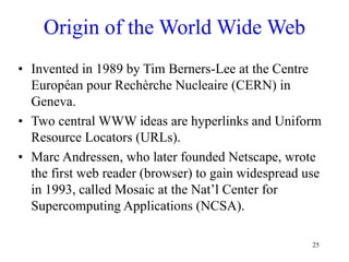 25
Origin of the World Wide Web
• Invented in 1989 by Tim Berners-Lee at the Centre
Européan pour Rechèrche Nucleaire (CERN) in
Geneva.
• Two central WWW ideas are hyperlinks and Uniform
Resource Locators (URLs).
• Marc Andressen, who later founded Netscape, wrote
the first web reader (browser) to gain widespread use
in 1993, called Mosaic at the Nat’l Center for
Supercomputing Applications (NCSA).
 