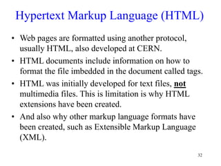 32
Hypertext Markup Language (HTML)
• Web pages are formatted using another protocol,
usually HTML, also developed at CERN.
• HTML documents include information on how to
format the file imbedded in the document called tags.
• HTML was initially developed for text files, not
multimedia files. This is limitation is why HTML
extensions have been created.
• And also why other markup language formats have
been created, such as Extensible Markup Language
(XML).
 