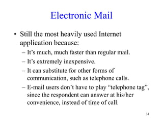 34
Electronic Mail
• Still the most heavily used Internet
application because:
– It’s much, much faster than regular mail.
– It’s extremely inexpensive.
– It can substitute for other forms of
communication, such as telephone calls.
– E-mail users don’t have to play “telephone tag”,
since the respondent can answer at his/her
convenience, instead of time of call.
 