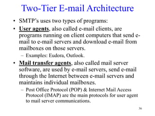 36
Two-Tier E-mail Architecture
• SMTP’s uses two types of programs:
• User agents, also called e-mail clients, are
programs running on client computers that send e-
mail to e-mail servers and download e-mail from
mailboxes on those servers.
– Examples: Eudora, Outlook.
• Mail transfer agents, also called mail server
software, are used by e-mail servers, send e-mail
through the Internet between e-mail servers and
maintains individual mailboxes.
– Post Office Protocol (POP) & Internet Mail Access
Protocol (IMAP) are the main protocols for user agent
to mail server communications.
 