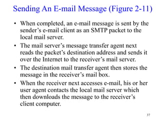 37
Sending An E-mail Message (Figure 2-11)
• When completed, an e-mail message is sent by the
sender’s e-mail client as an SMTP packet to the
local mail server.
• The mail server’s message transfer agent next
reads the packet’s destination address and sends it
over the Internet to the receiver’s mail server.
• The destination mail transfer agent then stores the
message in the receiver’s mail box.
• When the receiver next accesses e-mail, his or her
user agent contacts the local mail server which
then downloads the message to the receiver’s
client computer.
 