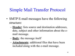41
Simple Mail Transfer Protocol
• SMTP E-mail messages have the following
structure:
– Header: lists source and destination addresses,
date, subject and other information about the e-
mail message.
– Body: the message itself
– Attachments: additional files that have been
included along with the e-mail message.
 
