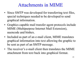 43
Attachments in MIME
• Since SMTP was developed for transferring text files,
special techniques needed to be developed to send
graphical information.
• Graphics capable mail transfer agent protocols include
MIME (Multipurpose Internet Mail Extension),
uuencode and binhex.
• Included as part of an e-mail client, MIME translates
graphical information into text allowing the graphic to
be sent as part of an SMTP message.
• The receiver’s e-mail client then translates the MIME
attachment from text back into graphical format.
 