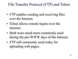 45
File Transfer Protocol (FTP) and Telnet
• FTP enables sending and receiving files
over the Internet.
• Telnet allows remote logins over the
Internet.
• Both were much more commonly used
during the pre-WWW days of the Internet.
• FTP still commonly used today for
uploading web pages.
 