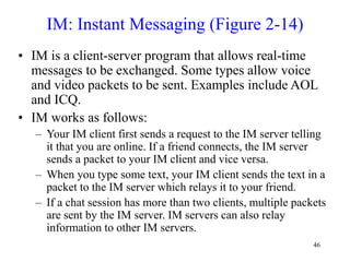 46
IM: Instant Messaging (Figure 2-14)
• IM is a client-server program that allows real-time
messages to be exchanged. Some types allow voice
and video packets to be sent. Examples include AOL
and ICQ.
• IM works as follows:
– Your IM client first sends a request to the IM server telling
it that you are online. If a friend connects, the IM server
sends a packet to your IM client and vice versa.
– When you type some text, your IM client sends the text in a
packet to the IM server which relays it to your friend.
– If a chat session has more than two clients, multiple packets
are sent by the IM server. IM servers can also relay
information to other IM servers.
 