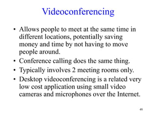 48
Videoconferencing
• Allows people to meet at the same time in
different locations, potentially saving
money and time by not having to move
people around.
• Conference calling does the same thing.
• Typically involves 2 meeting rooms only.
• Desktop videoconferencing is a related very
low cost application using small video
cameras and microphones over the Internet.
 