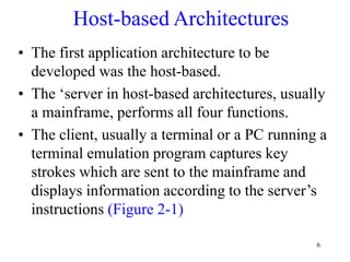 6
Host-based Architectures
• The first application architecture to be
developed was the host-based.
• The ‘server in host-based architectures, usually
a mainframe, performs all four functions.
• The client, usually a terminal or a PC running a
terminal emulation program captures key
strokes which are sent to the mainframe and
displays information according to the server’s
instructions (Figure 2-1)
 