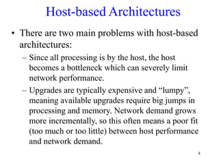 8
Host-based Architectures
• There are two main problems with host-based
architectures:
– Since all processing is by the host, the host
becomes a bottleneck which can severely limit
network performance.
– Upgrades are typically expensive and “lumpy”,
meaning available upgrades require big jumps in
processing and memory. Network demand grows
more incrementally, so this often means a poor fit
(too much or too little) between host performance
and network demand.
 