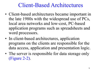 9
Client-Based Architectures
• Client-based architectures became important in
the late 1980s with the widespread use of PCs,
local area networks and low-cost, PC-based
application programs such as spreadsheets and
word processors.
• In client-based architectures, application
programs on the clients are responsible for the
data access, application and presentation logic.
• The server is responsible for data storage only
(Figure 2-2).
 