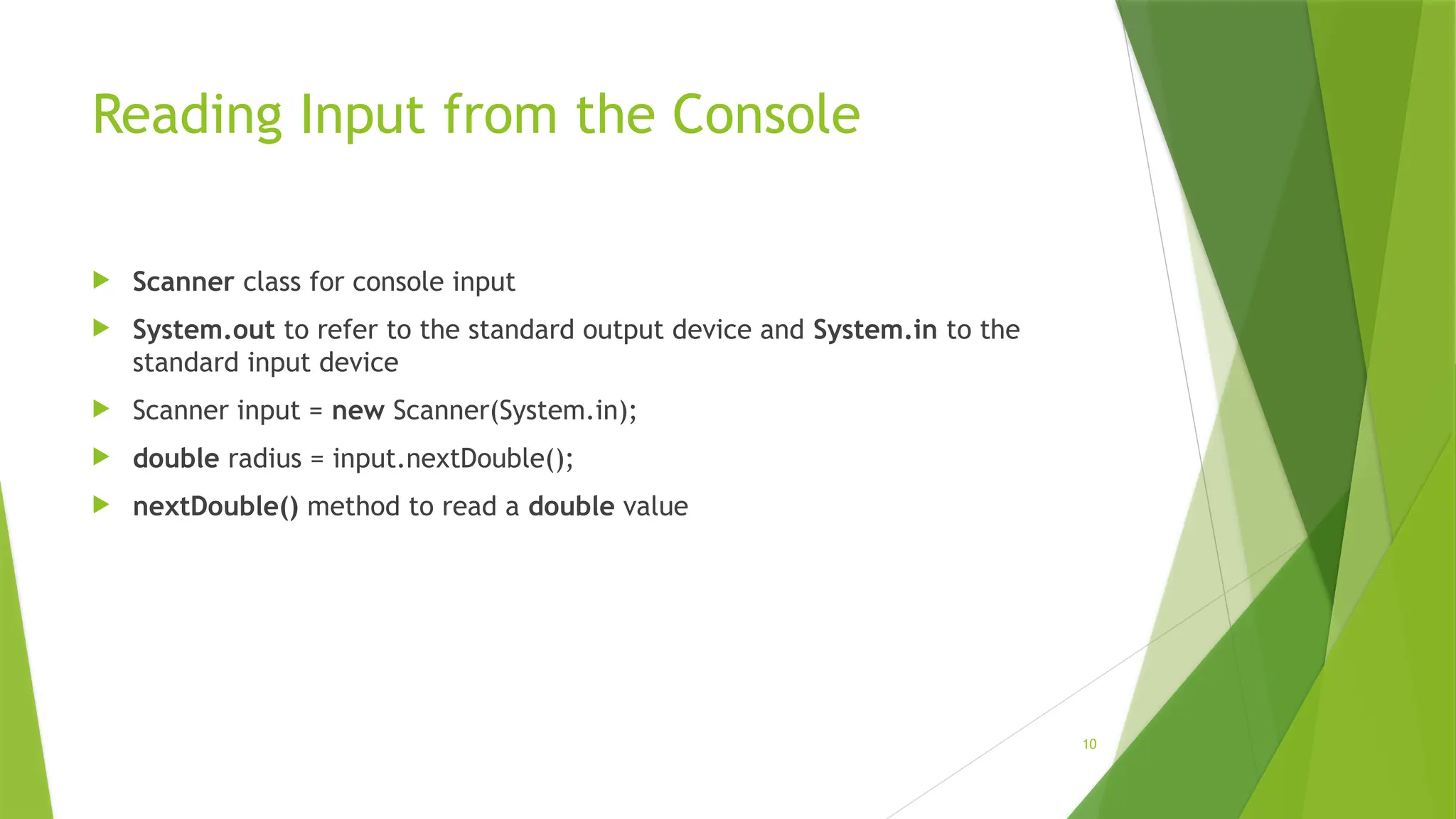 10
Reading Input from the Console
 Scanner class for console input
 System.out to refer to the standard output device and System.in to the
standard input device
 Scanner input = new Scanner(System.in);
 double radius = input.nextDouble();
 nextDouble() method to read a double value
 