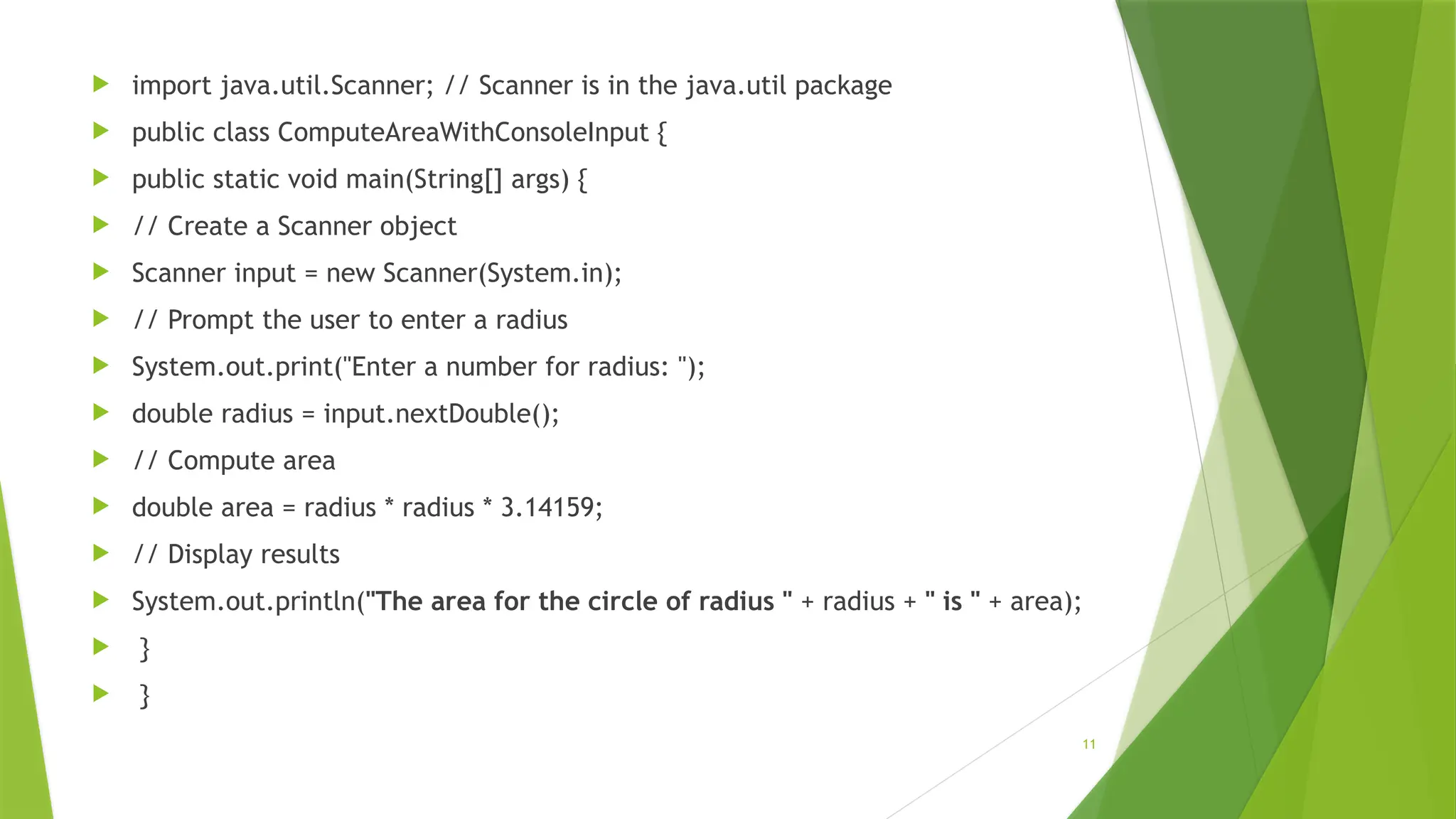 11
 import java.util.Scanner; // Scanner is in the java.util package
 public class ComputeAreaWithConsoleInput {
 public static void main(String[] args) {
 // Create a Scanner object
 Scanner input = new Scanner(System.in);
 // Prompt the user to enter a radius
 System.out.print("Enter a number for radius: ");
 double radius = input.nextDouble();
 // Compute area
 double area = radius * radius * 3.14159;
 // Display results
 System.out.println("The area for the circle of radius " + radius + " is " + area);
 }
 }
 