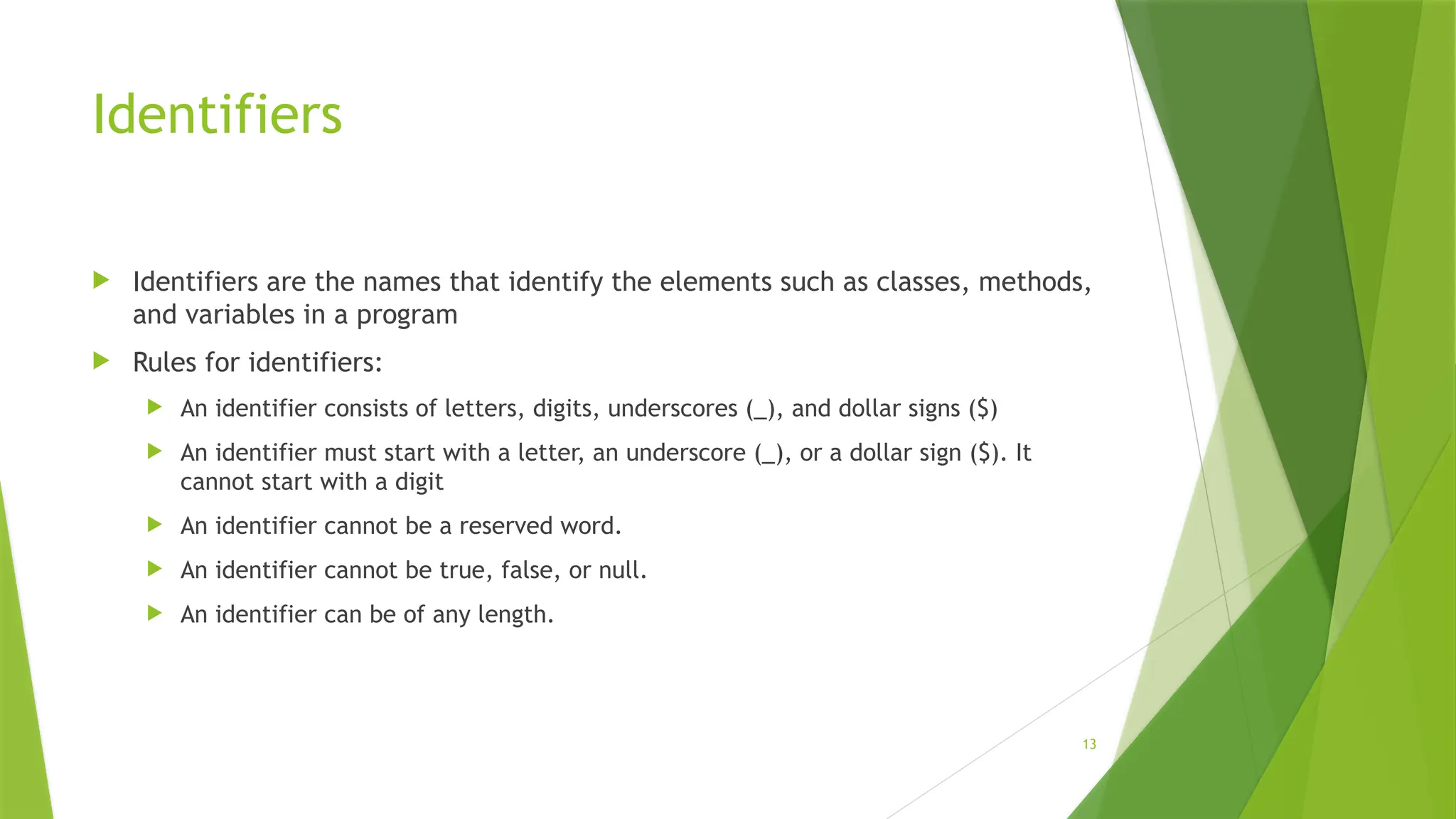 13
Identifiers
 Identifiers are the names that identify the elements such as classes, methods,
and variables in a program
 Rules for identifiers:
 An identifier consists of letters, digits, underscores (_), and dollar signs ($)
 An identifier must start with a letter, an underscore (_), or a dollar sign ($). It
cannot start with a digit
 An identifier cannot be a reserved word.
 An identifier cannot be true, false, or null.
 An identifier can be of any length.
 