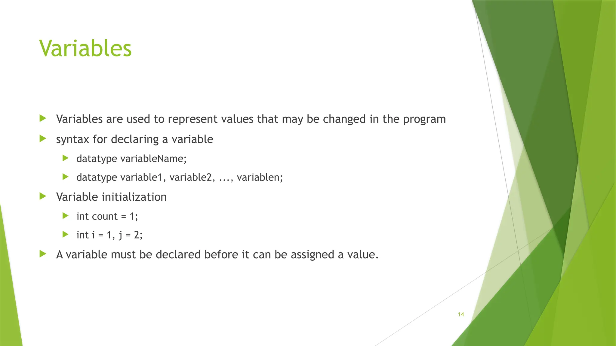 14
Variables
 Variables are used to represent values that may be changed in the program
 syntax for declaring a variable
 datatype variableName;
 datatype variable1, variable2, ..., variablen;
 Variable initialization
 int count = 1;
 int i = 1, j = 2;
 A variable must be declared before it can be assigned a value.
 