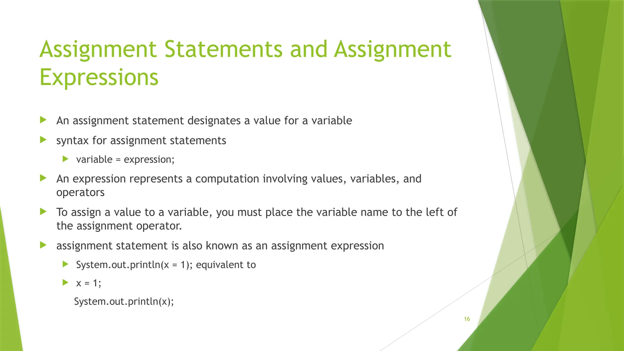 16
Assignment Statements and Assignment
Expressions
 An assignment statement designates a value for a variable
 syntax for assignment statements
 variable = expression;
 An expression represents a computation involving values, variables, and
operators
 To assign a value to a variable, you must place the variable name to the left of
the assignment operator.
 assignment statement is also known as an assignment expression
 System.out.println(x = 1); equivalent to
 x = 1;
System.out.println(x);
 
