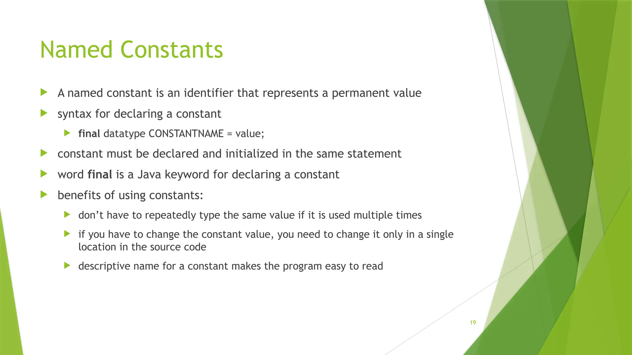 19
Named Constants
 A named constant is an identifier that represents a permanent value
 syntax for declaring a constant
 final datatype CONSTANTNAME = value;
 constant must be declared and initialized in the same statement
 word final is a Java keyword for declaring a constant
 benefits of using constants:
 don’t have to repeatedly type the same value if it is used multiple times
 if you have to change the constant value, you need to change it only in a single
location in the source code
 descriptive name for a constant makes the program easy to read
 