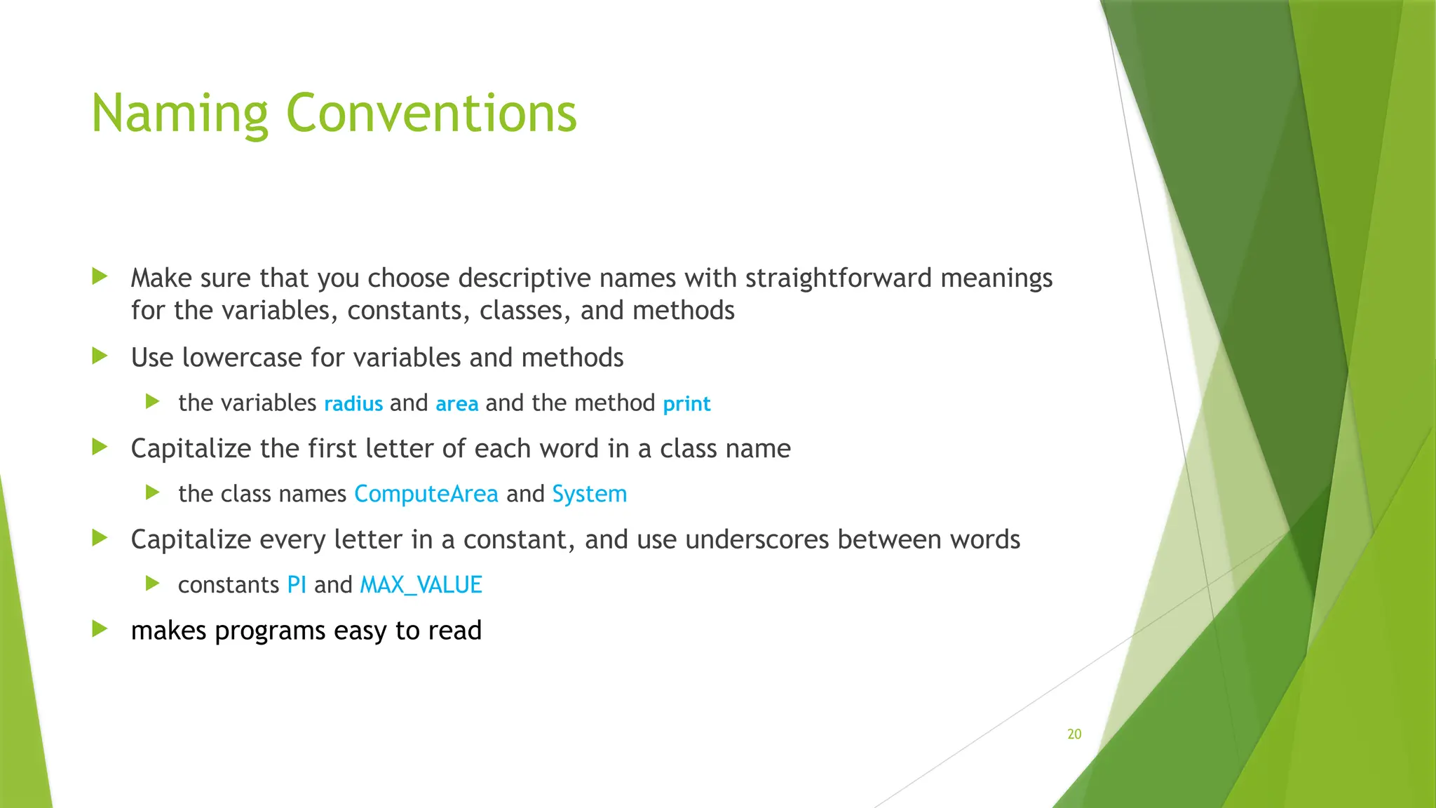 20
Naming Conventions
 Make sure that you choose descriptive names with straightforward meanings
for the variables, constants, classes, and methods
 Use lowercase for variables and methods
 the variables radius and area and the method print
 Capitalize the first letter of each word in a class name
 the class names ComputeArea and System
 Capitalize every letter in a constant, and use underscores between words
 constants PI and MAX_VALUE
 makes programs easy to read
 