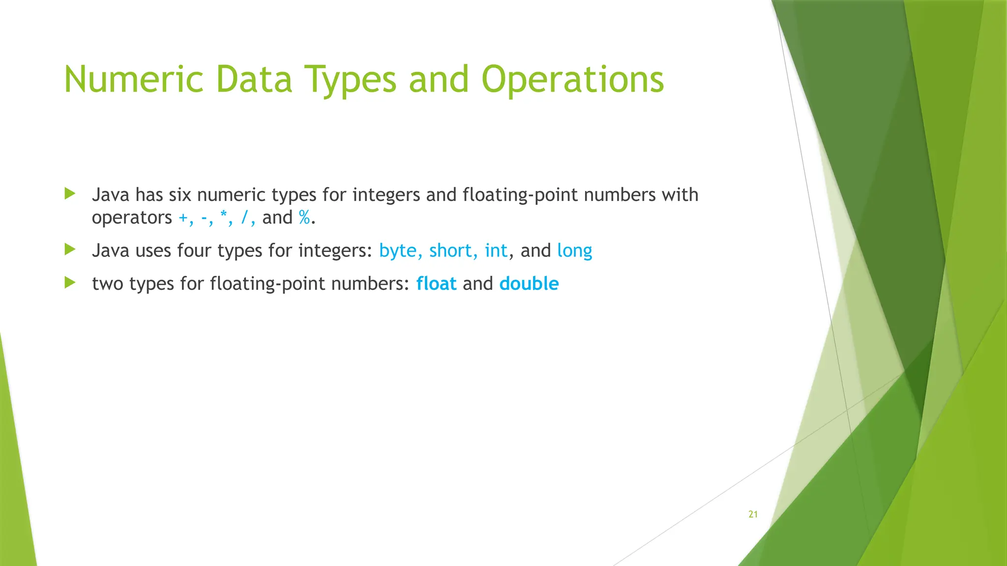 21
Numeric Data Types and Operations
 Java has six numeric types for integers and floating-point numbers with
operators +, -, *, /, and %.
 Java uses four types for integers: byte, short, int, and long
 two types for floating-point numbers: float and double
 