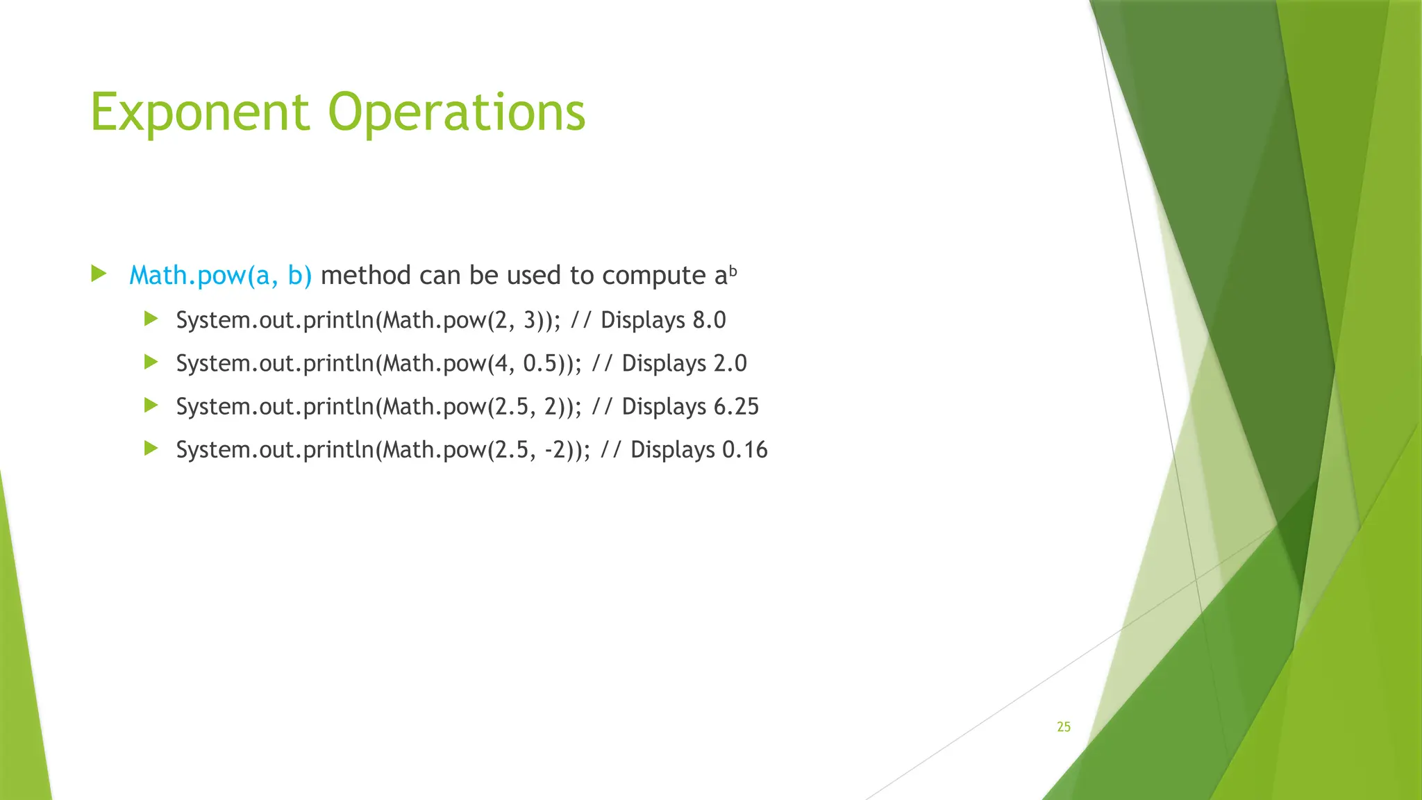 25
Exponent Operations
 Math.pow(a, b) method can be used to compute ab
 System.out.println(Math.pow(2, 3)); // Displays 8.0
 System.out.println(Math.pow(4, 0.5)); // Displays 2.0
 System.out.println(Math.pow(2.5, 2)); // Displays 6.25
 System.out.println(Math.pow(2.5, -2)); // Displays 0.16
 