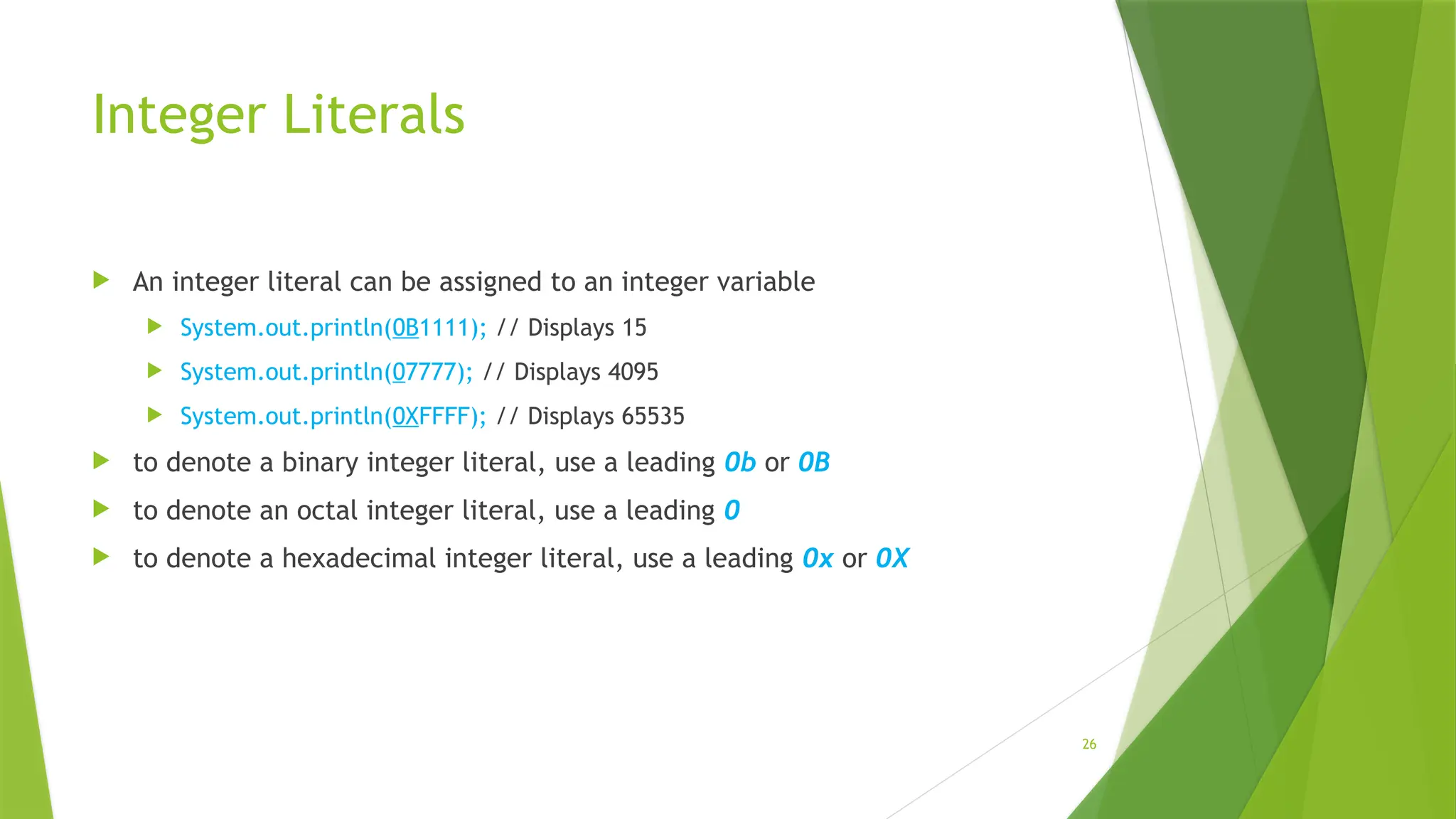 26
Integer Literals
 An integer literal can be assigned to an integer variable
 System.out.println(0B1111); // Displays 15
 System.out.println(07777); // Displays 4095
 System.out.println(0XFFFF); // Displays 65535
 to denote a binary integer literal, use a leading 0b or 0B
 to denote an octal integer literal, use a leading 0
 to denote a hexadecimal integer literal, use a leading 0x or 0X
 