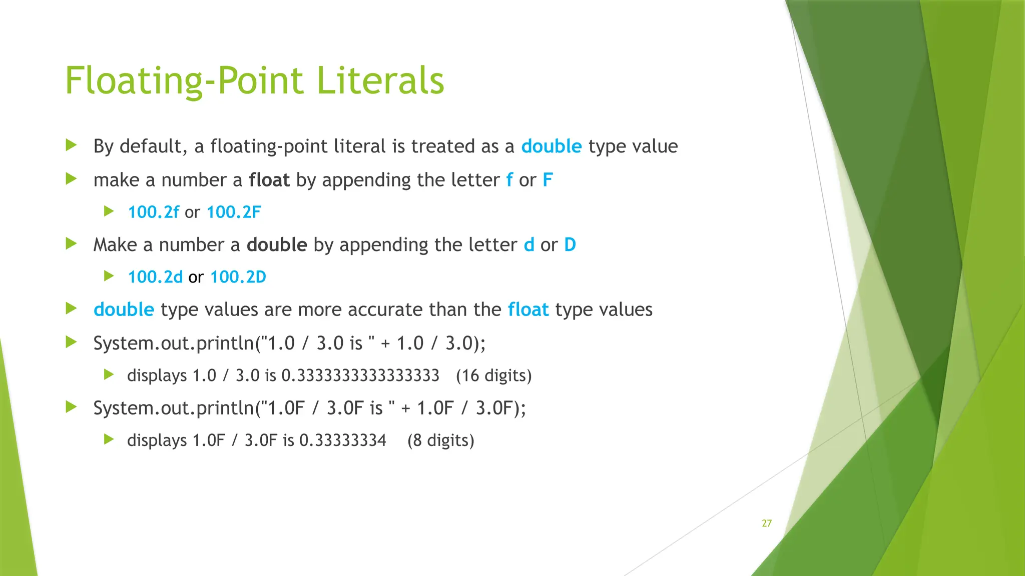27
Floating-Point Literals
 By default, a floating-point literal is treated as a double type value
 make a number a float by appending the letter f or F
 100.2f or 100.2F
 Make a number a double by appending the letter d or D
 100.2d or 100.2D
 double type values are more accurate than the float type values
 System.out.println("1.0 / 3.0 is " + 1.0 / 3.0);
 displays 1.0 / 3.0 is 0.3333333333333333 (16 digits)
 System.out.println("1.0F / 3.0F is " + 1.0F / 3.0F);
 displays 1.0F / 3.0F is 0.33333334 (8 digits)
 