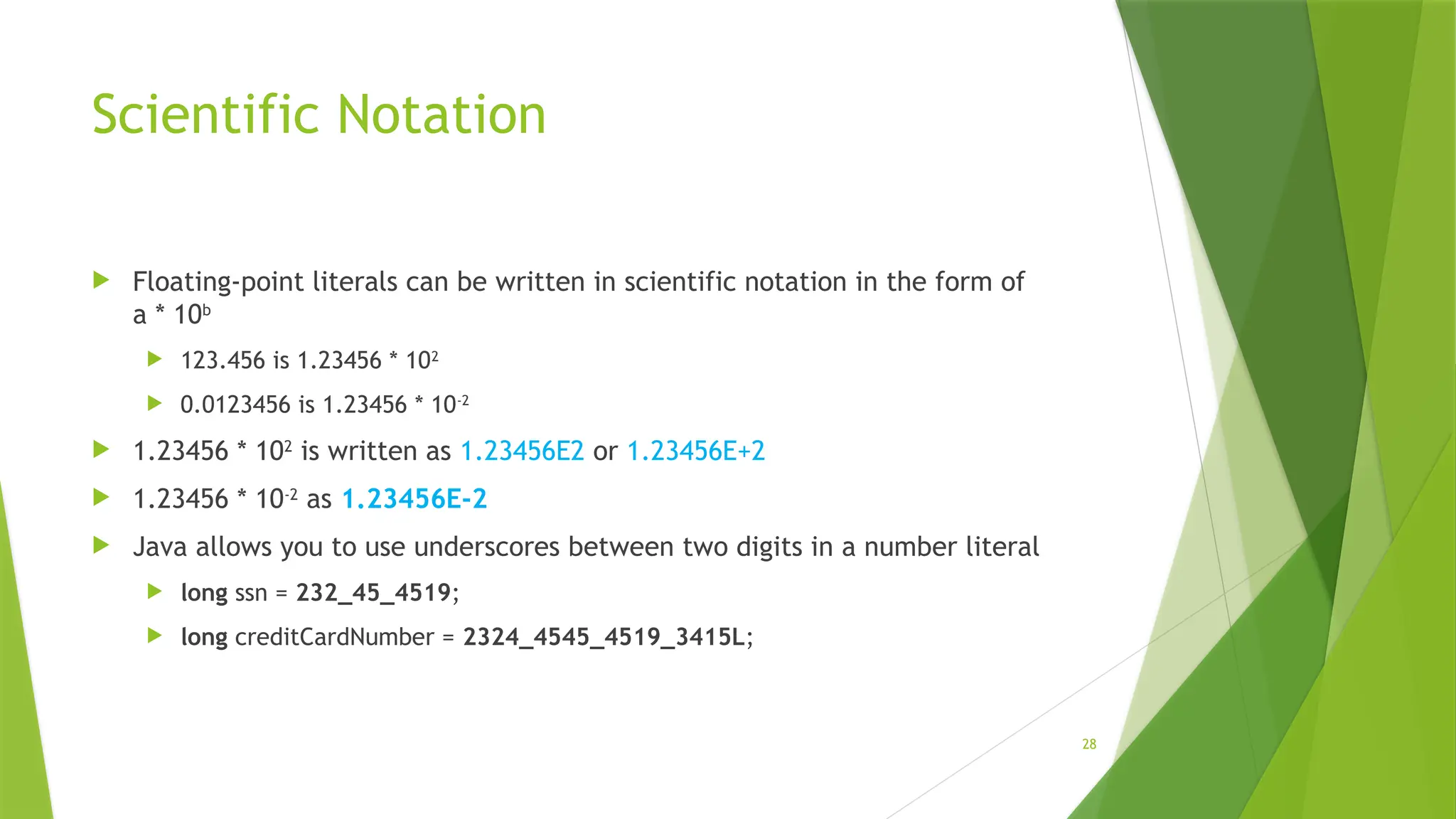 28
Scientific Notation
 Floating-point literals can be written in scientific notation in the form of
a * 10b
 123.456 is 1.23456 * 102
 0.0123456 is 1.23456 * 10-2
 1.23456 * 102
is written as 1.23456E2 or 1.23456E+2
 1.23456 * 10-2
as 1.23456E-2
 Java allows you to use underscores between two digits in a number literal
 long ssn = 232_45_4519;
 long creditCardNumber = 2324_4545_4519_3415L;
 