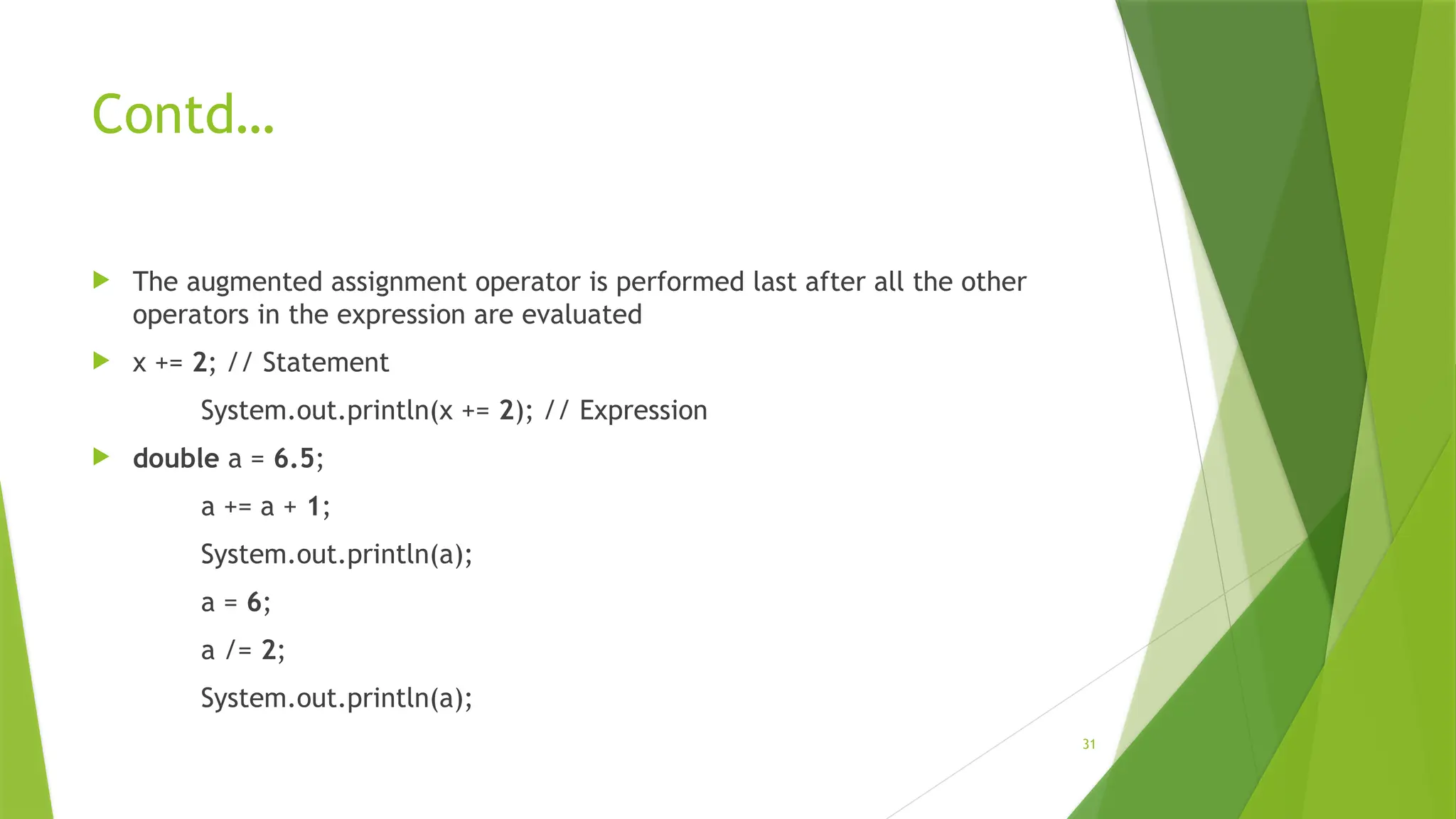 31
Contd…
 The augmented assignment operator is performed last after all the other
operators in the expression are evaluated
 x += 2; // Statement
System.out.println(x += 2); // Expression
 double a = 6.5;
a += a + 1;
System.out.println(a);
a = 6;
a /= 2;
System.out.println(a);
 