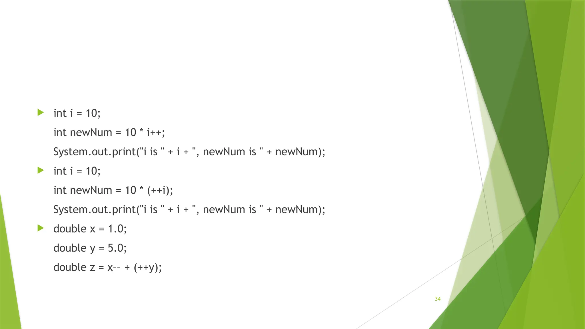 34
 int i = 10;
int newNum = 10 * i++;
System.out.print("i is " + i + ", newNum is " + newNum);
 int i = 10;
int newNum = 10 * (++i);
System.out.print("i is " + i + ", newNum is " + newNum);
 double x = 1.0;
double y = 5.0;
double z = x–– + (++y);
 