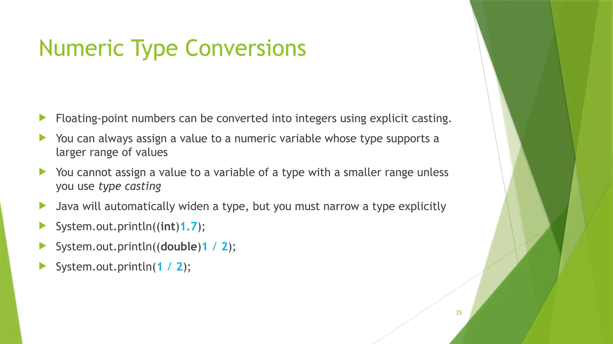 35
Numeric Type Conversions
 Floating-point numbers can be converted into integers using explicit casting.
 You can always assign a value to a numeric variable whose type supports a
larger range of values
 You cannot assign a value to a variable of a type with a smaller range unless
you use type casting
 Java will automatically widen a type, but you must narrow a type explicitly
 System.out.println((int)1.7);
 System.out.println((double)1 / 2);
 System.out.println(1 / 2);
 