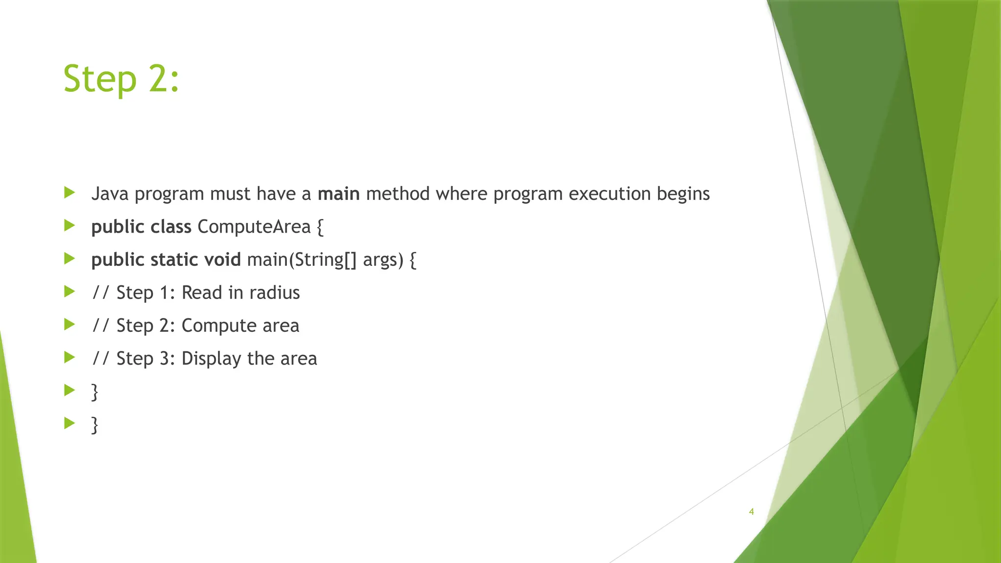 4
Step 2:
 Java program must have a main method where program execution begins
 public class ComputeArea {
 public static void main(String[] args) {
 // Step 1: Read in radius
 // Step 2: Compute area
 // Step 3: Display the area
 }
 }
 
