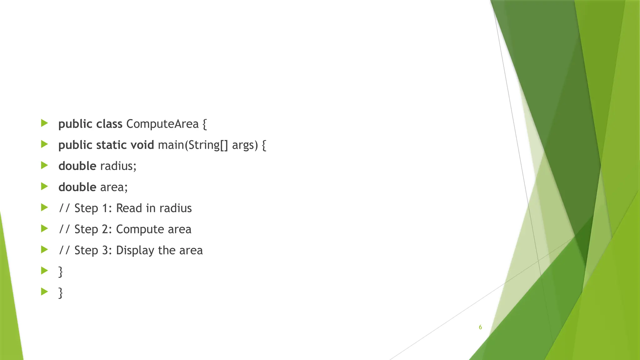 6
 public class ComputeArea {
 public static void main(String[] args) {
 double radius;
 double area;
 // Step 1: Read in radius
 // Step 2: Compute area
 // Step 3: Display the area
 }
 }
 