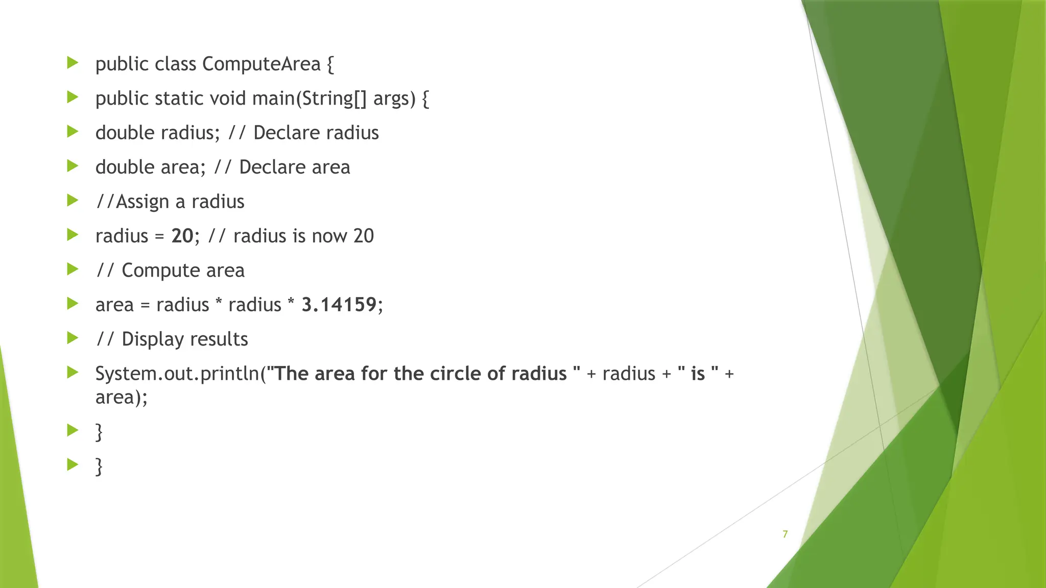 7
 public class ComputeArea {
 public static void main(String[] args) {
 double radius; // Declare radius
 double area; // Declare area
 //Assign a radius
 radius = 20; // radius is now 20
 // Compute area
 area = radius * radius * 3.14159;
 // Display results
 System.out.println("The area for the circle of radius " + radius + " is " +
area);
 }
 }
 