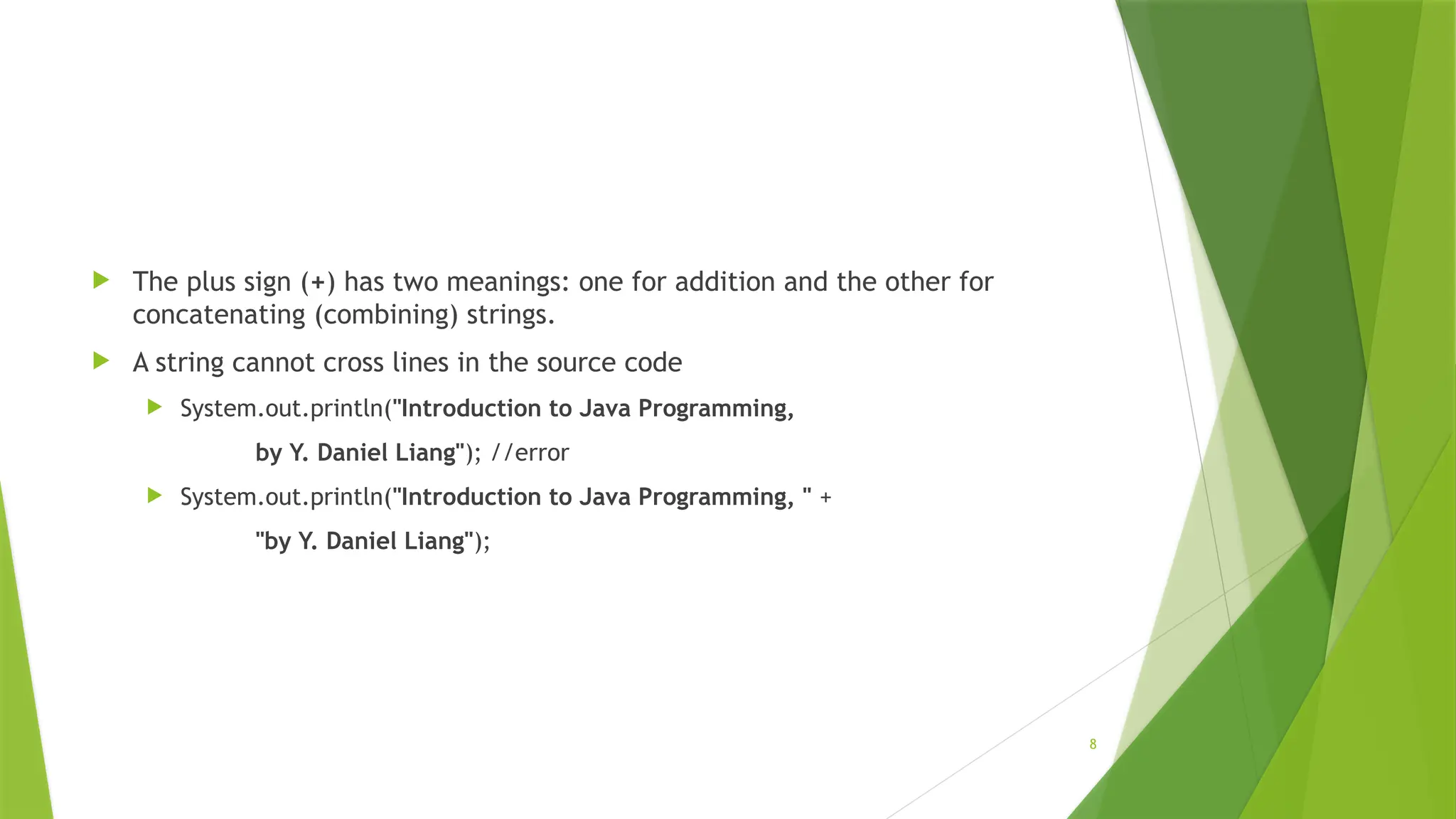 8
 The plus sign (+) has two meanings: one for addition and the other for
concatenating (combining) strings.
 A string cannot cross lines in the source code
 System.out.println("Introduction to Java Programming,
by Y. Daniel Liang"); //error
 System.out.println("Introduction to Java Programming, " +
"by Y. Daniel Liang");
 