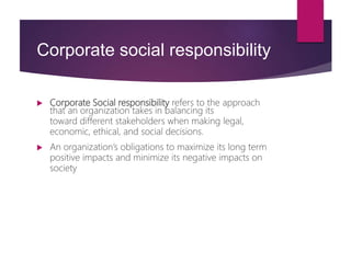 Corporate social responsibility
 Corporate Social responsibility refers to the approach
that an organization takes in balancing its
toward different stakeholders when making legal,
economic, ethical, and social decisions.
 An organization’s obligations to maximize its long term
positive impacts and minimize its negative impacts on
society
 