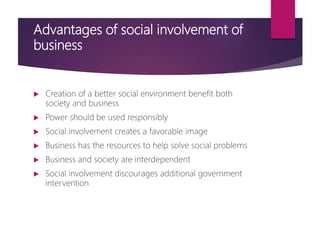Advantages of social involvement of
business
 Creation of a better social environment benefit both
society and business
 Power should be used responsibly
 Social involvement creates a favorable image
 Business has the resources to help solve social problems
 Business and society are interdependent
 Social involvement discourages additional government
intervention
 