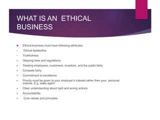 WHAT IS AN ETHICAL
BUSINESS
 Ethical business must have following attributes:
• Ethical leadership
• Truthfulness
 Obeying laws and regulations
 Treating employees, customers, investors, and the public fairly
 Compete fairly
 Commitment to excellence
 Priority must be given to your employer’s interest rather then your personal
interest. E.g. sales agent
 Clear understanding about right and wrong actions
 Accountability
 Core values and principles
 