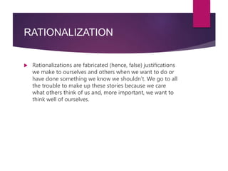 RATIONALIZATION
 Rationalizations are fabricated (hence, false) justifications
we make to ourselves and others when we want to do or
have done something we know we shouldn’t. We go to all
the trouble to make up these stories because we care
what others think of us and, more important, we want to
think well of ourselves.
 