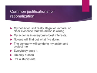 Common justifications for
rationalization
 My behavior isn’t really illegal or immoral no
clear evidence that the action is wrong.
 My action is in everyone’s best interests.
 No one will find out what I’ve done.
 The company will condone my action and
protect me
 Everybody does it
 I’m only human
 It’s a stupid rule
 