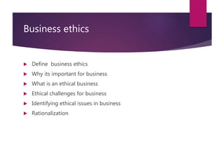 Business ethics
 Define business ethics
 Why its important for business
 What is an ethical business
 Ethical challenges for business
 Identifying ethical issues in business
 Rationalization
 