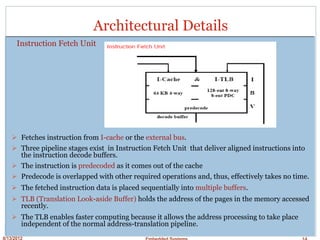 8/13/2012 Embedded Systems 14
Architectural Details
Instruction Fetch Unit
Fetches instruction from I-cache or the external bus.
Three pipeline stages exist in Instruction Fetch Unit that deliver aligned instructions into
the instruction decode buffers.
The instruction is predecoded as it comes out of the cache
Predecode is overlapped with other required operations and, thus, effectively takes no time.
The fetched instruction data is placed sequentially into multiple buffers.
TLB (Translation Look-aside Buffer) holds the address of the pages in the memory accessed
recently.
The TLB enables faster computing because it allows the address processing to take place
independent of the normal address-translation pipeline.
 
