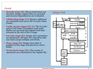 8/13/2012 Embedded Systems 17
-Contd
Decode stage (R): Micro-instructions are
decoded, integer register files are accessed
and resource dependencies are evaluated.
Addressing stage (A): Memory addresses
are calculated and sent to the D-cache (Data
Cache).
Cache Access stages (D, G): The D-cache
and D-TLB (Data Translation Look aside
Buffer) are accessed and aligned load data
returned at the end of the G-stage.
Execute stage (E): Integer ALU operations
are performed. All basic ALU functions take
one clock except multiply and divide.
Store stage (S): Integer store data is
grabbed in this stage and placed in a store
buffer.
Write-back stage (W): The results of
operations are committed to the register file.
Integer Unit
 