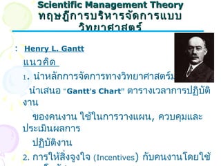 SScciieennttiiffiicc MMaannaaggeemmeenntt TThheeoorryy 
ทฤษฎฎีกีกาารบรริหิหาารจจัดัดกกาารแแบบบ 
ววิทิทยยาาศศาาสตรร์์ 
: Henry L. Gantt 
แนวคิด 
1. นำาหลักการจัดการทางวิทยาศาสตร์มาใช้โดย 
นำาเสนอ “Gantt’s Chart” ตารางเวลาการปฏิบัติ 
งาน 
ของคนงาน ใช้ในการวางแผน, ควบคุมและ 
ประเมินผลการ 
ปฏิบัติงาน 
2. การให้สิ่งจูงใจ (Incentives) กับคนงานโดยใช้ 
ระบบโบนัส 
 