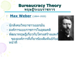 BBuurreeaauuccrraaccyy TThheeoorryy 
ทฤษฎฎีรีระะบบรราาชกกาาร 
: Max Weber (1864-1920) 
• นักสังคมวิทยาชาวเยอรมัน 
• องค์การแบบราชการในอุดมคติ 
• พัฒนาทฤษฎีเกี่ยวกับโครงสร้างและกิจกรรม 
ขององค์การที่เกี่ยวข้องสัมพันธ์กับอำานาจ 
หน้าที่ 
 
