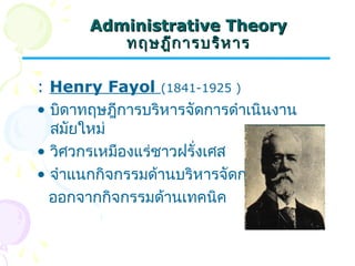AAddmmiinniissttrraattiivvee TThheeoorryy 
ทฤษฎฎีีกกาารบรริหิหาาร 
: Henry Fayol (1841-1925 ) 
• บิดาทฤษฎีการบริหารจัดการดำาเนินงาน 
สมัยใหม่ 
• วิศวกรเหมืองแร่ชาวฝรั่งเศส 
• จำาแนกกิจกรรมด้านบริหารจัดการ 
ออกจากกิจกรรมด้านเทคนิค 
 