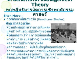 22.. BBeehhaavviioorraall MMaannaaggeemmeenntt 
TThheeoorryy 
ทฤษฎฎีีบรริิหหาารจจัดัดกกาารเเชชิงิงพฤตติกิกรรม 
Elton Mayo : ศศาาสตรร์์ 
• กรณีศึกษาที่ฮอร์ทอร์น (Hawthorne Studies) 
ศึกษาทดลองเรื่อง 
ความสัมพันธ์ระหว่างการเพิ่มผลผลิตกับ 
แสงสว่างในขณะปฏิบัติงานของคนงาน โดย 
ตั้งสมมติฐานไว้ว่า การเปลี่ยนแปลงลักษณะ 
ทางกายภาพ (แสงสว่าง) มีผลต่อการเพิ่ม 
ผลผลิตหรือปริมาณการผลิต 
ผลการทดลอง : มีปัจจัยอื่นๆที่นอกเหนือจาก 
สภาพแวดล้อมทางกายภาพที่มีผลต่อการเพิ่มขึ้นหรือ 
ลดลงในผลผลิตของคนงาน ได้แก่ ความสัมพันธ์ทาง 
สังคมและขวัญกำาลังใจที่ดีในการทำางาน 
 
