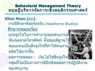 BBeehhaavviioorraall MMaannaaggeemmeenntt TThheeoorryy 
ทฤษฎฎีีบรริหิหาารจจัดัดกกาารเเชชิิงพฤตติิกรรมศศาาสตรร์์ 
Elton Mayo (ต่อ): 
กรณีศึกษาที่ฮอร์ทอร์น (Hawthorne Studies) 
ศึกษาทดลองเรื่อง 
แรงจูงใจในการทำางานของคนงานที่ทำางาน 
พันขดลวดโทรศัพท์ ตั้งสมมติฐานไว้ว่าค่า 
ตอบแทนเป็นสิ่งจูงใจที่ทำาให้คนงานผลิตผล 
ผลิตให้มากขึ้น 
ผลการทดลอง : เงินไม่ใช่สิ่งจูงใจที่สำาคัญที่สุด 
กลุ่มที่ไม่เป็นทางการมีอิทธิพลต่อการปฏิบัติงาน 
ของคนงาน 
 