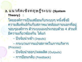 2. แนวคิดเชิงทฤษฎีระบบ (System 
Theory) : 
โดยองค์การเป็นเสมือนกับระบบๆ หนึ่งซึ่งมี 
ความสัมพันธ์กันกับสภาพแวดล้อมภายนอกที่อยู่ 
รอบๆองค์การ ตัวระบบเองประกอบด้วย 4 ส่วนที่ 
มีความเกี่ยวข้องกัน ได้แก่ 
- ปัจจัยนำาเข้า (Inputs) 
- กระบวนการแปรสภาพในการบริหาร 
(Process) 
- ปัจจัยนำาออก/ผลผลิต (Outputs) 
- การป้อนกลับ (Feedback) 
 
