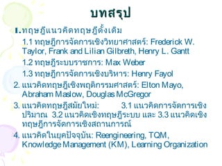 บทสรรุุป 
1.ทฤษฎีแนวคิดทฤษฎีดั้งเดิม 
1.1 ทฤษฎีการจัดการเชิงวิทยาศาสตร์: Frederick W. 
Taylor, Frank and Lilian Gilbreth, Henry L. Gantt 
1.2 ทฤษฎีระบบราชการ: Max Weber 
1.3 ทฤษฎีการจัดการเชิงบริหาร: Henry Fayol 
2. แนวคิดทฤษฎีเชิงพฤติกรรมศาสตร์: Elton Mayo, 
Abraham Maslow, Douglas McGregor 
3. แนวคิดทฤษฎีสมัยใหม่: 3.1 แนวคิดการจัดการเชิง 
ปริมาณ 3.2 แนวคิดเชิงทฤษฎีระบบ และ 3.3 แนวคิดเชิง 
ทฤษฎีการจัดการเชิงสถานการณ์ 
4. แนวคิดในยุคปัจจุบัน: Reengineering, TQM, 
Knowledge Management (KM), Learning Organization 
