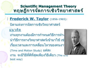 SScciieennttiiffiicc MMaannaaggeemmeenntt TThheeoorryy 
ทฤษฎฎีกีกาารจจััดกกาารเเชชิงิงววิิทยยาาศศาาสตรร์์ 
: Frederick W. Taylor (1856-1965): 
บิดาแห่งการจัดการเชิงวิทยาศาสตร์ 
แนวคิด 
งานทุกงานต้องมีการกำาหนดวิธีการทำางานและ 
นำาวิธีการทางวิทยาศาสตร์เข้ามาใช้ เช่น การศึกษา 
เรื่องเวลาและการเคลื่อนไหวของคนงานขณะทำางาน 
(Time and Motion Study) แต่ละ 
งาน จะมีวิธีที่ดีที่สุดเพียงวิธีเดียว (The one 
best way) 
 